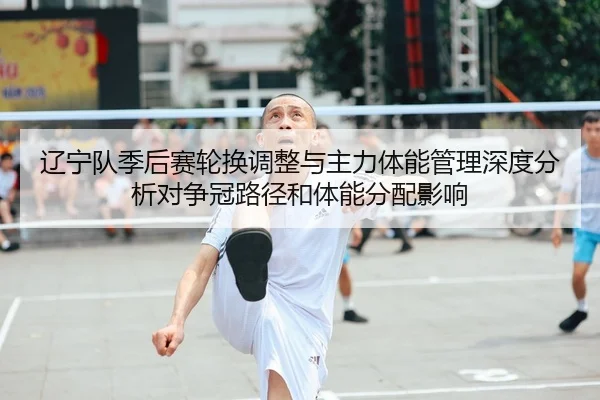 辽宁队季后赛轮换调整与主力体能管理深度分析对争冠路径和体能分配影响