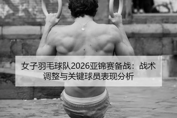 女子羽毛球队2026亚锦赛备战：战术调整与关键球员表现分析