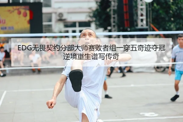 EDG无畏契约分部大师赛败者组一穿五奇迹夺冠 逆境重生谱写传奇