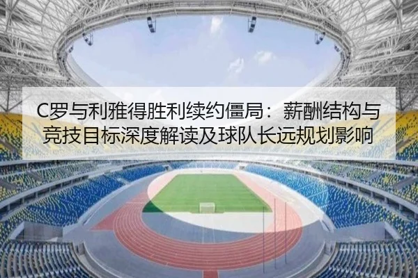 C罗与利雅得胜利续约僵局：薪酬结构与竞技目标深度解读及球队长远规划影响