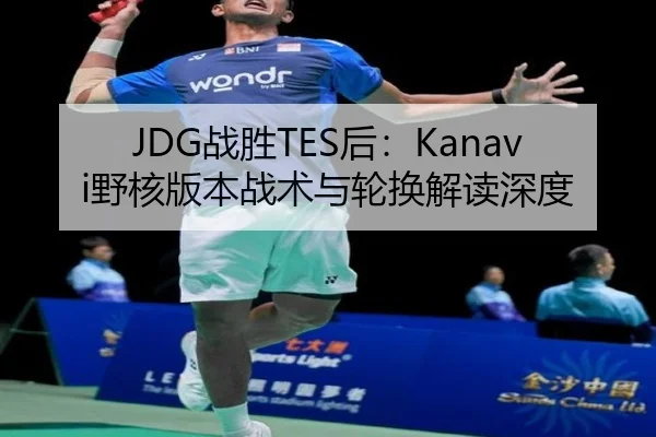 JDG战胜TES后：Kanavi野核版本战术与轮换解读深度