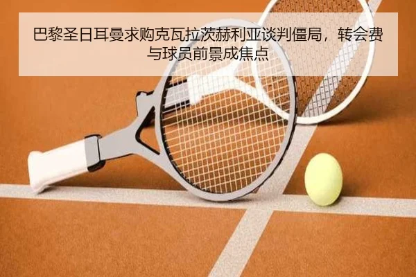 巴黎圣日耳曼求购克瓦拉茨赫利亚谈判僵局，转会费与球员前景成焦点